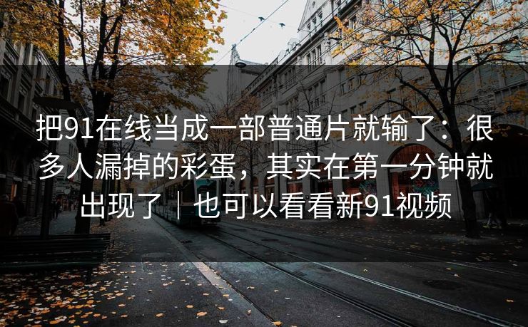 把91在线当成一部普通片就输了:很多人漏掉的彩蛋,其实在第一分钟就出现了|也可以看看新91视频 把91在线当成一部普通片就输了:很多人漏掉的彩蛋,其实在第一分钟就出现了|也可以看看新91视频