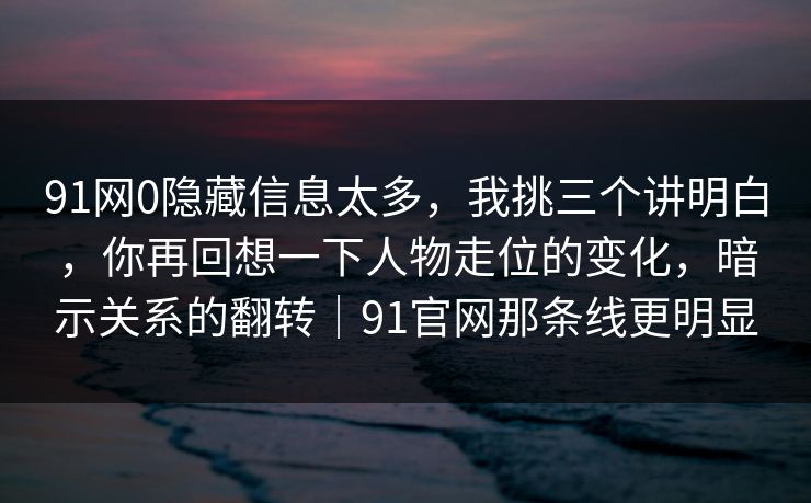 91网0隐藏信息太多,我挑三个讲明白,你再回想一下人物走位的变化,暗示关系的翻转|91官网那条线更明显 91网0隐藏信息太多,我挑三个讲明白,你再回想一下人物走位的变化,暗示关系的翻转|91官网那条线更明显